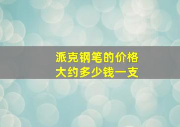 派克钢笔的价格大约多少钱一支