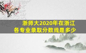 浙师大2020年在浙江各专业录取分数线是多少