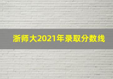 浙师大2021年录取分数线