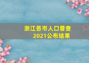 浙江各市人口普查2021公布结果