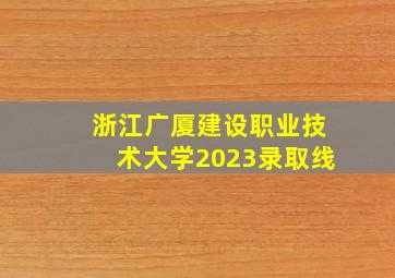 浙江广厦建设职业技术大学2023录取线