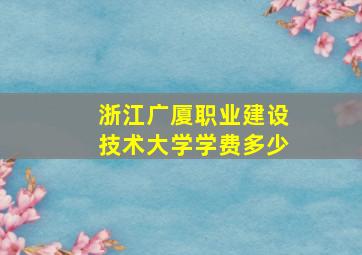 浙江广厦职业建设技术大学学费多少