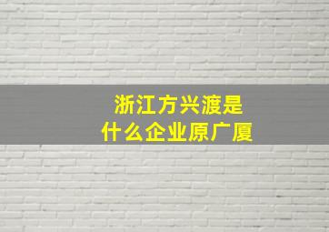 浙江方兴渡是什么企业原广厦