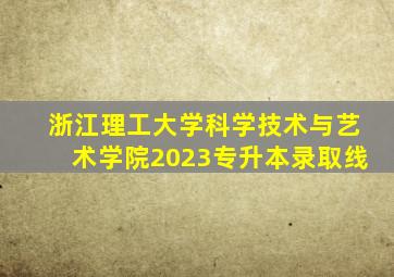 浙江理工大学科学技术与艺术学院2023专升本录取线