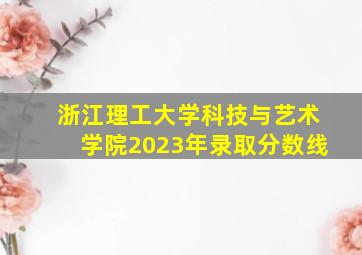 浙江理工大学科技与艺术学院2023年录取分数线