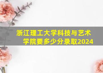 浙江理工大学科技与艺术学院要多少分录取2024