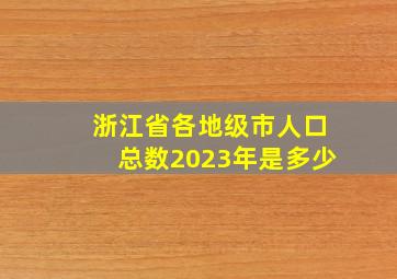 浙江省各地级市人口总数2023年是多少