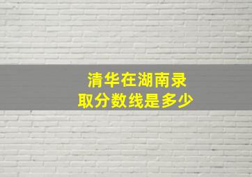 清华在湖南录取分数线是多少