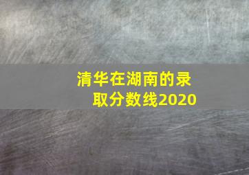 清华在湖南的录取分数线2020