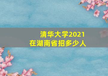 清华大学2021在湖南省招多少人