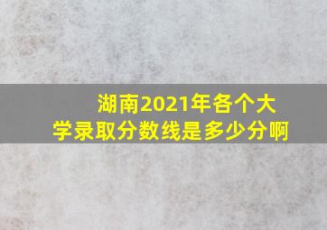 湖南2021年各个大学录取分数线是多少分啊