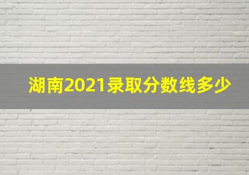 湖南2021录取分数线多少