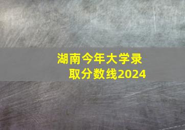 湖南今年大学录取分数线2024