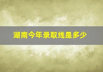 湖南今年录取线是多少