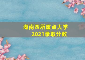 湖南四所重点大学2021录取分数