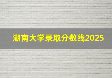 湖南大学录取分数线2025