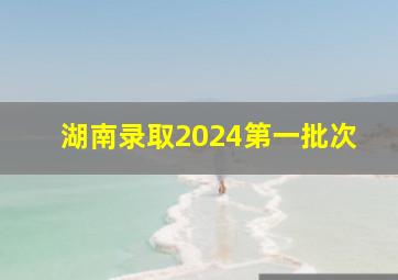 湖南录取2024第一批次