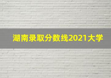 湖南录取分数线2021大学