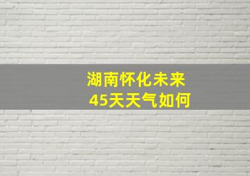 湖南怀化未来45天天气如何