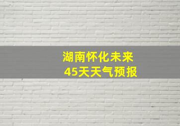 湖南怀化未来45天天气预报