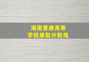 湖南普通高等学校录取分数线