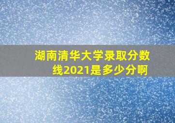 湖南清华大学录取分数线2021是多少分啊