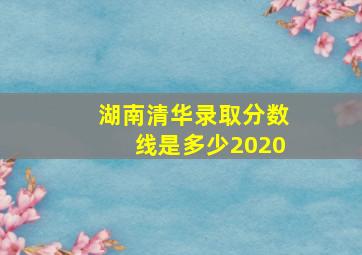 湖南清华录取分数线是多少2020