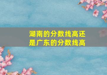 湖南的分数线高还是广东的分数线高