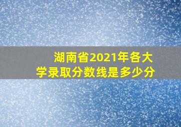 湖南省2021年各大学录取分数线是多少分