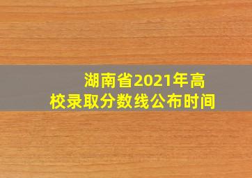 湖南省2021年高校录取分数线公布时间