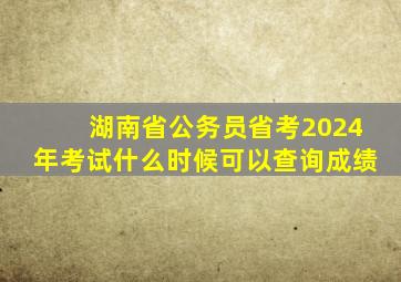 湖南省公务员省考2024年考试什么时候可以查询成绩