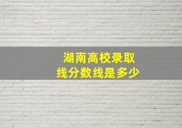 湖南高校录取线分数线是多少