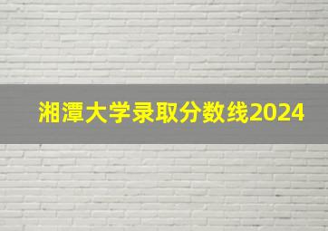 湘潭大学录取分数线2024