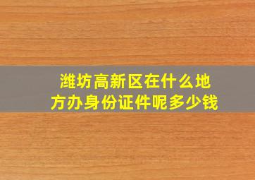 潍坊高新区在什么地方办身份证件呢多少钱