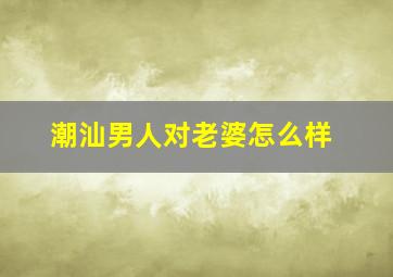 潮汕男人对老婆怎么样