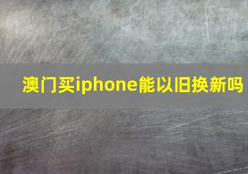 澳门买iphone能以旧换新吗