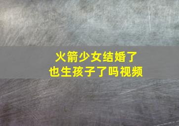 火箭少女结婚了也生孩子了吗视频