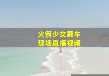 火箭少女翻车现场直播视频