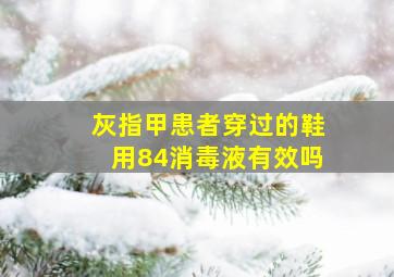 灰指甲患者穿过的鞋用84消毒液有效吗