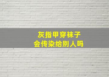 灰指甲穿袜子会传染给别人吗