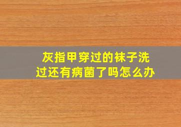 灰指甲穿过的袜子洗过还有病菌了吗怎么办