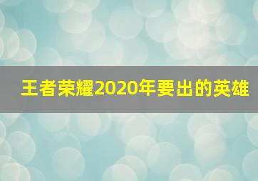 王者荣耀2020年要出的英雄