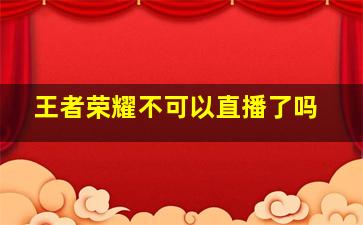 王者荣耀不可以直播了吗