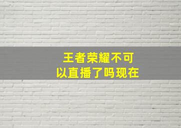 王者荣耀不可以直播了吗现在