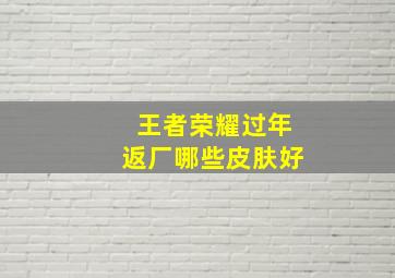 王者荣耀过年返厂哪些皮肤好