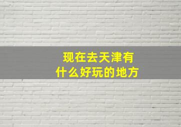 现在去天津有什么好玩的地方