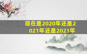 现在是2020年还是2021年还是2021年