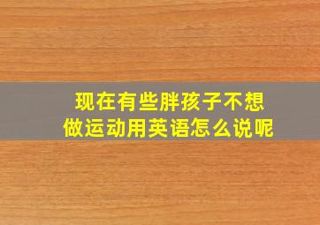 现在有些胖孩子不想做运动用英语怎么说呢