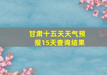 甘肃十五天天气预报15天查询结果