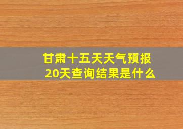 甘肃十五天天气预报20天查询结果是什么